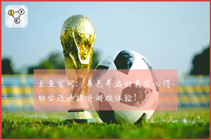 乐鱼官网：角色养成的真实心得，助你迅速提升游戏体验！
