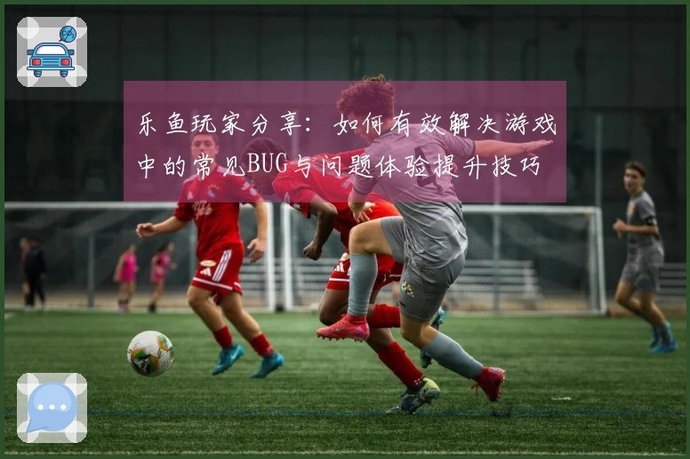 乐鱼玩家分享：如何有效解决游戏中的常见BUG与问题体验提升技巧